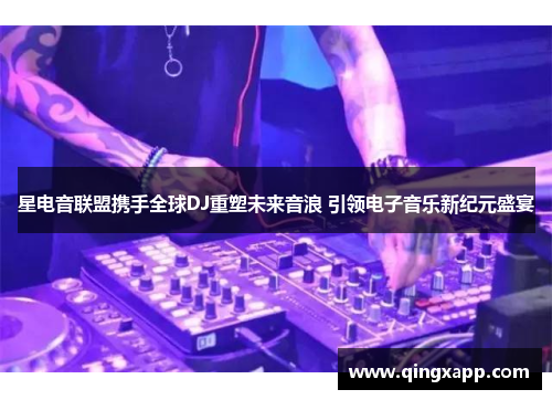 星电音联盟携手全球DJ重塑未来音浪 引领电子音乐新纪元盛宴